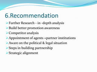 6.Recommendation
 Further Research - in -depth analysis
 Build better promotion awareness
 Competitor analysis
 Appointment of agents +partner institutions

 Aware on the political & legal situation
 Steps in building partnership
 Strategic alignment

 