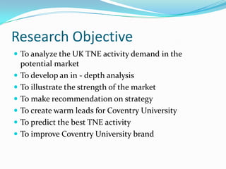 Research Objective
 To analyze the UK TNE activity demand in the









potential market
To develop an in - depth analysis
To illustrate the strength of the market
To make recommendation on strategy
To create warm leads for Coventry University
To predict the best TNE activity
To improve Coventry University brand

 