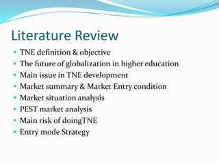 Literature Review
 TNE definition & objective
 The future of globalization in higher education
 Main issue in TNE development
 Market summary & Market Entry condition

 Market situation analysis
 PEST market analysis
 Main risk of doingTNE

 Entry mode Strategy

 
