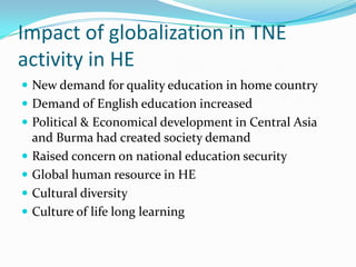 Impact of globalization in TNE
activity in HE
 New demand for quality education in home country
 Demand of English education increased
 Political & Economical development in Central Asia







and Burma had created society demand
Raised concern on national education security
Global human resource in HE
Cultural diversity
Culture of life long learning

 