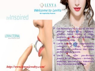 Welcome to LenYa
Be Inspired by Passion

http://www.lenyajewelry.com/

 LenYaJewelry.com is one of the best
jewelry manufacturing company,
offering latest styles of rings,
pendants, earrings and necklaces at
competitive prices.
 LenYa has the most comprehensive
collection of rings, pendants,
earrings and necklaces that make
perfect gifts for anyone.
 LenYa can offer you discount
jewelry for all occasions – birthdays,
weddings, anniversaries, Valentine’s
Day, Christmas and New Year.

 