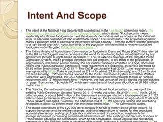 Intent And Scope








The intent of the National Food Security Bill is spelled out in the Lok Sabha committee report, The
National Food Security Bill, 2011, Twenty Seventh Report, which states, "Food security means
availability of sufficient foodgrains to meet the domestic demand as well as access, at the individual
level, to adequate quantities of food at affordable prices." The report adds, "The proposed legislation
marks a paradigm shift in addressing the problem of food security – from the current welfare approach
to a right based approach. About two thirds of the population will be entitled to receive subsidized
foodgrains under Targeted Public Distribution System.“
The Indian Ministry of Agriculture's Commission on Agricultural Costs and Prices (CACP) has referred
to the Bill as the "biggest ever experiment in the world for distributing highly subsidized food by any
government through a ‘rights based’ approach."[6] The Bill extends coverage of the Targeted Public
Distribution System, India's principal domestic food aid program, to two thirds of the population, or
approximately 820 million people. Initially, the Lok Sabha Standing Committee on Food, Consumer
Affairs and Public Distribution estimated a "total requirement of f oodgrains, as per the Bill would be
61.55 million [metric] tons in 2012-13."[7] The CACP calculated in May 2013, "...the requirement for
average monthly PDS offtake is calculated as 2.3 mt for wheat (27.6 mt annually) and 2.8 mt for rice
(33.6 mt annually)..." When volumes needed for the Public Distribution System and "Other Welfare
Schemes" were aggregated, the CACP estimated rice and wheat requirements to total an "annual
requirement of 61.2" million metric tons.[6] However, the final version of the Bill signed into law includes
on page 18 an annex, "Schedule IV", which estimates the total food grain allocation as 54.926 million
metric tons.[8]
The Standing Committee estimated that the value of additional food subsidies (i.e., on top of the
existing Public Distribution System) "during 2012-13 works out to be...Rs.2409 crores," that is, 24.09
billion rupees, or about $446 million at the then-current exchange rate, for a total expenditure of 1.122
trillion rupees (or between $20 and $21 billion).[7] However, the Commission on Agricultural Costs and
Prices (CACP) calculated, "Currently, the economic cost of FCI for acquiring, storing and distributing
foodgrains is about 40 percent more than the procurement price."[9] The Commission added,
The stated expenditure of Rs 1,20,000 crore annually in NFSB is merely the tip of the iceberg. To
support the system and the welfare schemes, additional expenditure is needed for the envisaged
administrative set up, scaling up of operations, enhancement of production, investments for
storage, movement, processing and market infrastructure etc. The existing Food Security Complex of
Procurement, Stocking and Distribution- which NFSB perpetuates- would increase the operational

 