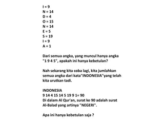 I=9
N = 14
D=4
O = 15
N = 14
E=5
S = 19
I=9
A=1
Dari semua angka, yang muncul hanya angka
"1 9 4 5", apakah ini hanya kebetulan?
Nah sekarang kita coba lagi, kita jumlahkan
semua angka dari kata"INDONESIA"yang telah
kita urutkan tadi.

INDONESIA
9 14 4 15 14 5 19 9 1= 90
Di dalam Al Qur'an, surat ke 90 adalah surat
Al-Balad yang artinya "NEGERI".
Apa ini hanya kebetulan saja ?

 