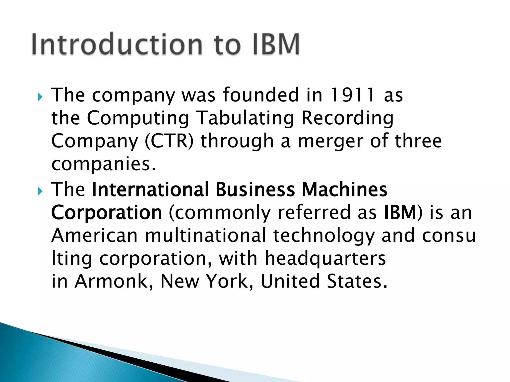 



The company was founded in 1911 as
the Computing Tabulating Recording
Company (CTR) through a merger of three
companies.
The International Business Machines
Corporation (commonly referred as IBM) is an
American multinational technology and consu
lting corporation, with headquarters
in Armonk, New York, United States.

 