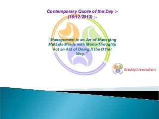Contemporary Quote of the Day :(10/12/2013) :-

“Management is an Art of Managing
Multiple Minds with Mono-Thoughts
not an Act of Doing It the Other
Way.”

Enship/Innovation

 