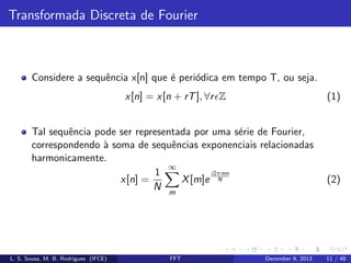 Transformada Discreta de Fourier

Considere a sequˆncia x[n] que ´ peri´dica em tempo T, ou seja.
e
e
o
x[n] = x[n + rT ], ∀r Z

(1)

Tal sequˆncia pode ser representada por uma s´rie de Fourier,
e
e
correspondendo ` soma de sequˆncias exponenciais relacionadas
a
e
harmonicamente.
∞
i2πmn
1
x[n] =
X [m]e N
N m

L. S. Sousa, M. B. Rodrigues (IFCE)

FFT

December 9, 2013

(2)

11 / 48

 