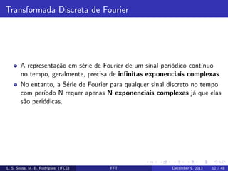 Transformada Discreta de Fourier

A representa¸˜o em s´rie de Fourier de um sinal peri´dico cont´
ca
e
o
ınuo
no tempo, geralmente, precisa de inﬁnitas exponenciais complexas.
No entanto, a S´rie de Fourier para qualquer sinal discreto no tempo
e
com per´
ıodo N requer apenas N exponenciais complexas j´ que elas
a
s˜o peri´dicas.
a
o

L. S. Sousa, M. B. Rodrigues (IFCE)

FFT

December 9, 2013

12 / 48

 