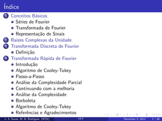 ´
Indice
1

2
3

4

Conceitos B´sicos
a
S´ries de Fourier
e
Transformada de Fourier
Representa¸˜o de Sinais
ca
Ra´ Complexas da Unidade
ızes
Transformada Discreta de Fourier
Deﬁni¸˜o
ca
Transformada R´pida de Fourier
a
Introdu¸˜o
ca
Algoritmo de Cooley-Tukey
Passo-a-Passo
An´lise da Complexidade Parcial
a
Continuando com a melhoria
An´lise da Complexidade
a
Borboleta
Algoritmo de Cooley-Tukey
Referˆncias e Agradecimentos
e

L. S. Sousa, M. B. Rodrigues (IFCE)

FFT

December 9, 2013

2 / 48

 
