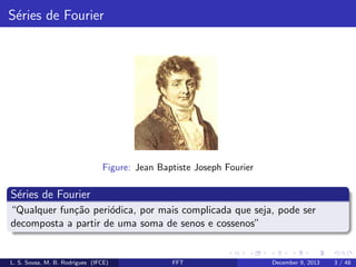 S´ries de Fourier
e

Figure: Jean Baptiste Joseph Fourier

S´ries de Fourier
e
“Qualquer fun¸˜o peri´dica, por mais complicada que seja, pode ser
ca
o
decomposta a partir de uma soma de senos e cossenos”

L. S. Sousa, M. B. Rodrigues (IFCE)

FFT

December 9, 2013

3 / 48

 