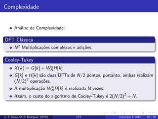 Complexidade

An´lise de Complexidade:
a

DFT Cl´ssica
a
N 2 Multiplica¸˜es complexas e adi¸˜es.
co
co

Cooley-Tukey
k
X (k) = G [k] + WN H[k]

G [k] e H[k] s˜o duas DFTs de N/2 pontos, portanto, ambas realizam
a
2
(N/2) opera¸˜es.
co
k
A multiplica¸˜o WN H[k] ´ realizada N vezes.
ca
e

Assim, o custo do algoritmo de Cooley-Tukey ´ 2(N/2)2 + N.
e

L. S. Sousa, M. B. Rodrigues (IFCE)

FFT

December 9, 2013

30 / 48

 