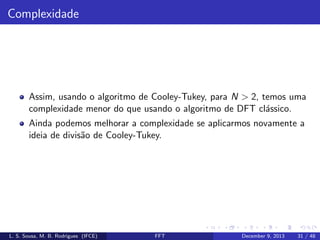 Complexidade

Assim, usando o algoritmo de Cooley-Tukey, para N > 2, temos uma
complexidade menor do que usando o algoritmo de DFT cl´ssico.
a
Ainda podemos melhorar a complexidade se aplicarmos novamente a
ideia de divis˜o de Cooley-Tukey.
a

L. S. Sousa, M. B. Rodrigues (IFCE)

FFT

December 9, 2013

31 / 48

 