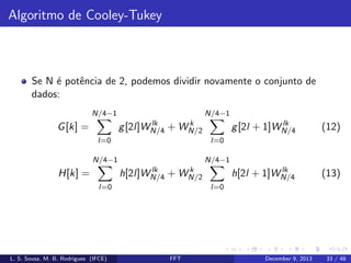 Algoritmo de Cooley-Tukey

Se N ´ potˆncia de 2, podemos dividir novamente o conjunto de
e
e
dados:
N/4−1

N/4−1
lk
g [2l]WN/4

G [k] =

+

k
WN/2

l=0

lk
h[2l + 1]WN/4

(13)

N/4−1
lk
h[2l]WN/4

+

k
WN/2

l=0

L. S. Sousa, M. B. Rodrigues (IFCE)

(12)

l=0

N/4−1

H[k] =

lk
g [2l + 1]WN/4

l=0

FFT

December 9, 2013

33 / 48

 