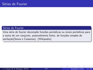 S´ries de Fourier
e

S´ries de Fourier
e
Uma s´rie de fourier decomp˜e fun¸˜es peri´dicas ou sinais peri´dicos para
e
o
co
o
o
a soma de um conjunto, possivelmente ﬁnito, de fun¸oes simples de
c˜
oscila¸˜o(Senos e Cossenos). (Wikipedia)
ca

L. S. Sousa, M. B. Rodrigues (IFCE)

FFT

December 9, 2013

4 / 48

 