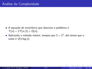 An´lise da Complexidade
a

A equa¸˜o de recorrˆncia que descreve o problema ´
ca
e
e
T (n) = 2T (n/2) + O(n).
Aplicando o m´todo mestre, tempos que 2 = 21 , da´ temos que o
e
ı
custo ´ O(n log n).
e

L. S. Sousa, M. B. Rodrigues (IFCE)

FFT

December 9, 2013

40 / 48

 