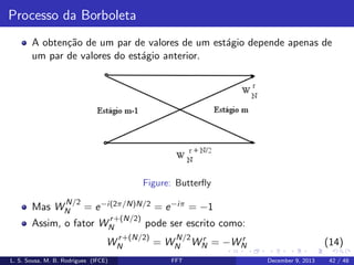 Processo da Borboleta
A obten¸˜o de um par de valores de um est´gio depende apenas de
ca
a
um par de valores do est´gio anterior.
a

Figure: Butterﬂy
N/2

Mas WN

= e −i(2π/N)N/2 = e −iπ = −1
r +(N/2)

Assim, o fator WN

pode ser escrito como:

r +(N/2)
WN
L. S. Sousa, M. B. Rodrigues (IFCE)

N/2

= WN

FFT

r
r
WN = −WN

(14)
December 9, 2013

42 / 48

 