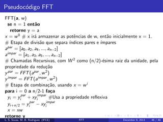 Pseudoc´digo FFT
o
FFT(a, w)
se n = 1 ent˜o
a
retorne y = a
x = w 0 # x ir´ armazenar as potˆncias de w, ent˜o inicialmente x = 1.
a
e
a
# Etapa de divis˜o que separa ´
a
ındices pares e ´
ımpares
apar = [a0 , a2 , a4 , ..., an−2 ]
aimpar = [a1 , a3 , a5 , ..., an−2 ]
# Chamadas Recursivas, com W 2 como (n/2)-´sima raiz da unidade, pela
e
propriedade da redu¸˜o
ca
y par = FFT (apar , w 2 )
y impar = FFT (aimpar , w 2 )
# Etapa de combina¸˜o, usando x = w i
ca
para i = 0 a n/2-1 fa¸a
c
yi = yipar + xyiimpar #Usa a propriedade reﬂexiva
yi+n/2 = yipar − xyiimpar
x = xw
retorne y
L. S. Sousa, M. B. Rodrigues (IFCE)

FFT

December 9, 2013

46 / 48

 
