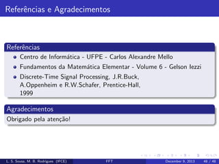 Referˆncias e Agradecimentos
e

Referˆncias
e
Centro de Inform´tica - UFPE - Carlos Alexandre Mello
a
Fundamentos da Matem´tica Elementar - Volume 6 - Gelson Iezzi
a
Discrete-Time Signal Processing, J.R.Buck,
A.Oppenheim e R.W.Schafer, Prentice-Hall,
1999

Agradecimentos
Obrigado pela aten¸˜o!
ca

L. S. Sousa, M. B. Rodrigues (IFCE)

FFT

December 9, 2013

48 / 48

 
