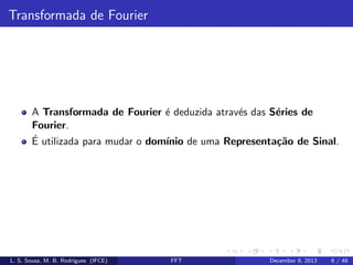 Transformada de Fourier

A Transformada de Fourier ´ deduzida atrav´s das S´ries de
e
e
e
Fourier.
´
E utilizada para mudar o dom´
ınio de uma Representa¸˜o de Sinal.
ca

L. S. Sousa, M. B. Rodrigues (IFCE)

FFT

December 9, 2013

6 / 48

 