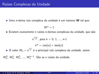 Ra´ Complexas da Unidade
ızes

Uma n-´sima raiz complexa da unidade ´ um n´mero W tal que:
e
e
u
Wn = 1
Existem exatamente n ra´ n-´simas complexas da unidade, que s˜o:
ızes e
a
e

2πik
n

, para k = 0, 1, ..., n-1

e iu = cos(u) + isen(u)
O valor Wn = e

2πi
n

´ a principal ra´ complexa da unidade, assim:
e
ız

0
1
2
n−1
Wn , Wn , Wn , ..., Wn . S˜o as n ra´ da unidade.
a
ızes

L. S. Sousa, M. B. Rodrigues (IFCE)

FFT

December 9, 2013

9 / 48

 