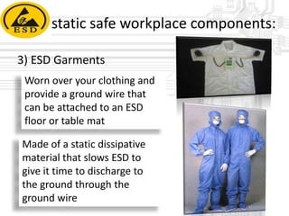 static safe workplace components:
3) ESD Garments
Worn over your clothing and
provide a ground wire that
can be attached to an ESD
floor or table mat
Made of a static dissipative
material that slows ESD to
give it time to discharge to
the ground through the
ground wire

 