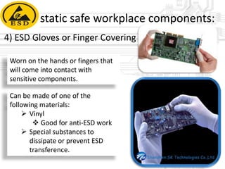 static safe workplace components:
4) ESD Gloves or Finger Covering
Worn on the hands or fingers that
will come into contact with
sensitive components.
Can be made of one of the
following materials:
 Vinyl
 Good for anti-ESD work
 Special substances to
dissipate or prevent ESD
transference.

 