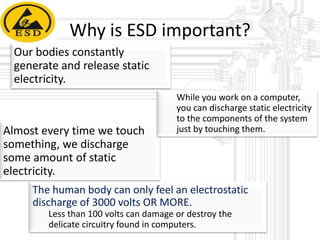 Why is ESD important?
Our bodies constantly
generate and release static
electricity.

Almost every time we touch
something, we discharge
some amount of static
electricity.

While you work on a computer,
you can discharge static electricity
to the components of the system
just by touching them.

The human body can only feel an electrostatic
discharge of 3000 volts OR MORE.
Less than 100 volts can damage or destroy the
delicate circuitry found in computers.

 