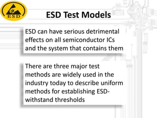ESD Test Models
ESD can have serious detrimental
effects on all semiconductor ICs
and the system that contains them

There are three major test
methods are widely used in the
industry today to describe uniform
methods for establishing ESDwithstand thresholds

 