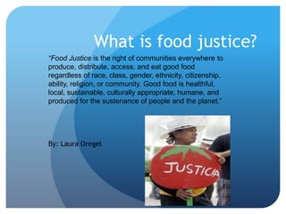 What is food justice?
“Food Justice is the right of communities everywhere to
produce, distribute, access, and eat good food
regardless of race, class, gender, ethnicity, citizenship,
ability, religion, or community. Good food is healthful,
local, sustainable, culturally appropriate, humane, and
produced for the sustenance of people and the planet.”

By: Laura Oregel

 
