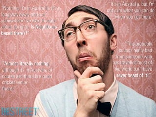“Nothing. It’s in Australia. It’s a
long way away and not
somewhere I've ever thought
about going to. Is Neighbours
based there?!”

“Almost literally nothing,
although its in Australia of
course and there is a good
cricket venue
there!”

“It's in Australia, but I'm
not sure what you can do
when you get there.”

“This probably
sounds really bad
from someone who
has travelled most of
the world but I have
never heard of it!”

 