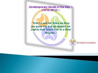 Contemporary Quote of the Day :(12/12/2013) :-

“Don't Look for Stars as they
are quite Far but do Search for
Lights that Takes You to a New
Heights.”

Enship/Innovation

 