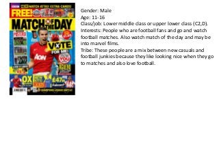 Gender: Male
Age: 11-16
Class/job: Lower middle class or upper lower class (C2,D).
Interests: People who are football fans and go and watch
football matches. Also watch match of the day and may be
into marvel films.
Tribe: These people are a mix between new casuals and
football junkies because they like looking nice when they go
to matches and also love football.

 