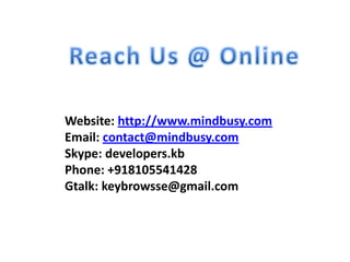 Website: http://www.mindbusy.com
Email: contact@mindbusy.com
Skype: developers.kb
Phone: +918105541428
Gtalk: keybrowsse@gmail.com

 