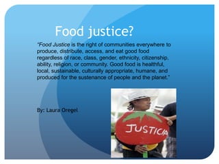Food justice?
“Food Justice is the right of communities everywhere to
produce, distribute, access, and eat good food
regardless of race, class, gender, ethnicity, citizenship,
ability, religion, or community. Good food is healthful,
local, sustainable, culturally appropriate, humane, and
produced for the sustenance of people and the planet.”

By: Laura Oregel

 