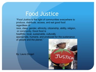 Food Justice
“Food Justice is the right of communities everywhere to
produce, distribute, access, and eat good food
regardless of
race, class, gender, ethnicity, citizenship, ability, religion,
or community. Good food is
healthful, local, sustainable, culturally
appropriate, humane, and produced for the sustenance
of people and the planet.”

By: Laura Oregel

 