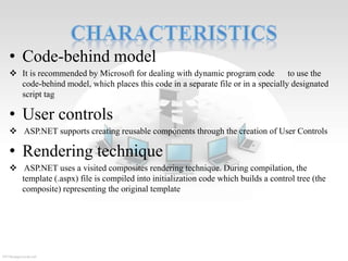 • Code-behind model
 It is recommended by Microsoft for dealing with dynamic program code
to use the
code-behind model, which places this code in a separate file or in a specially designated
script tag

• User controls
 ASP.NET supports creating reusable components through the creation of User Controls

• Rendering technique
 ASP.NET uses a visited composites rendering technique. During compilation, the
template (.aspx) file is compiled into initialization code which builds a control tree (the
composite) representing the original template

 