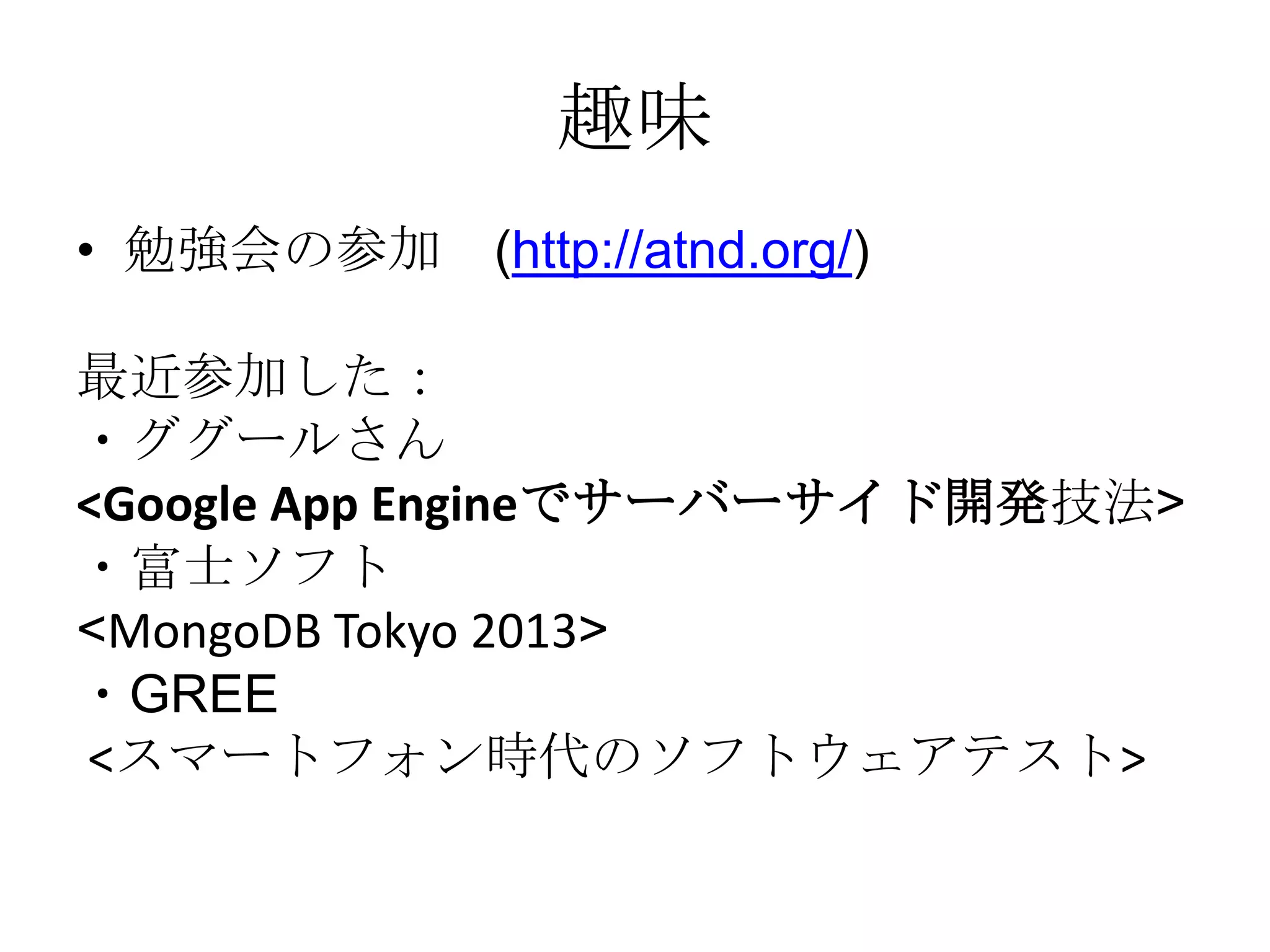 趣味
• 勉強会の参加 (http://atnd.org/)
最近参加した：
・ググールさん
<Google App Engineでサーバーサイド開発技法>
・富士ソフト
<MongoDB Tokyo 2013>
・GREE
<スマートフォン時代のソフトウェアテスト>

 