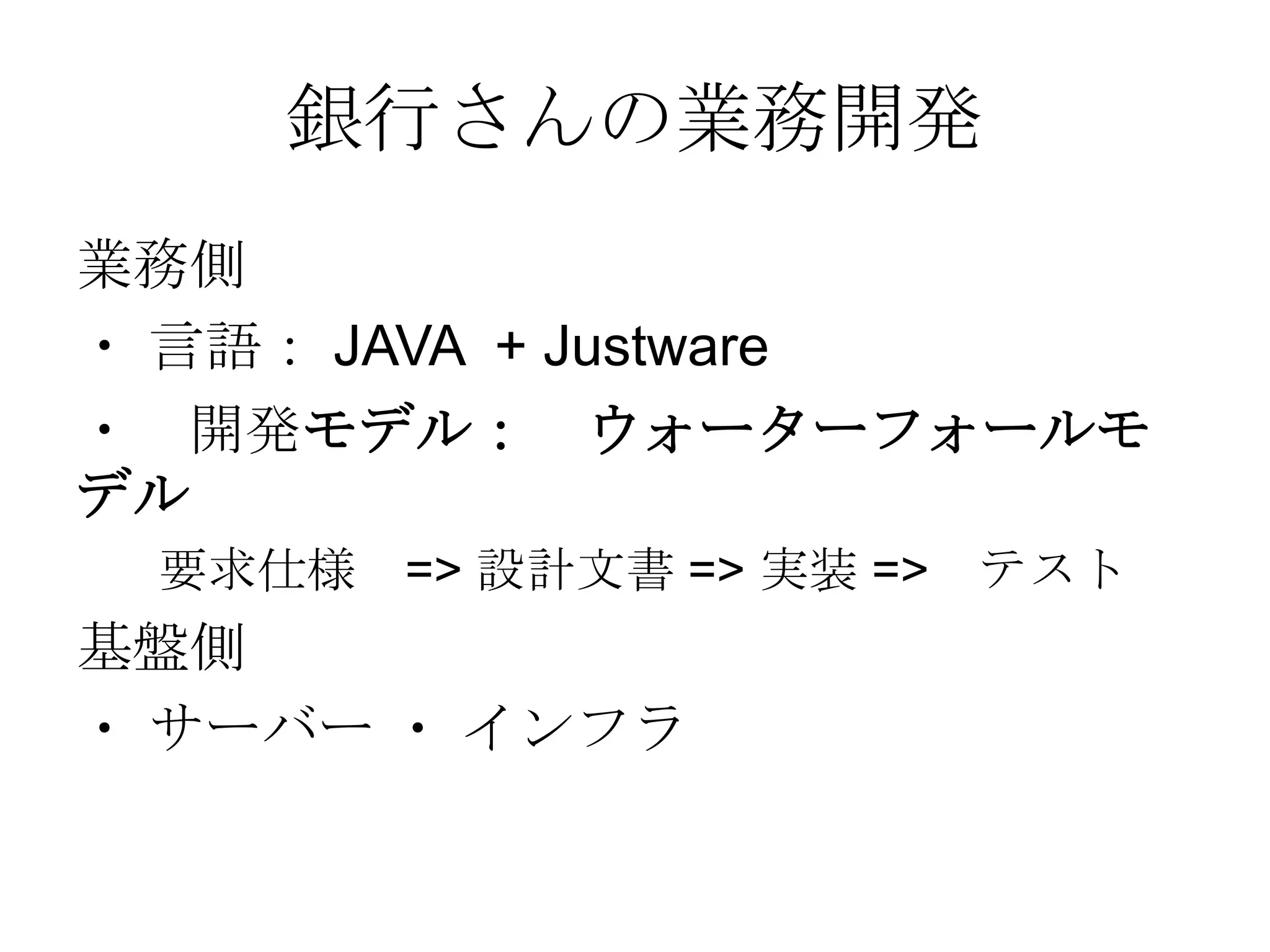 銀行さんの業務開発
業務側
・ 言語： JAVA + Justware
・ 開発モデル： ウォーターフォールモ
デル
要求仕様 => 設計文書 => 実装 =>

基盤側
・ サーバー ・ インフラ

テスト

 