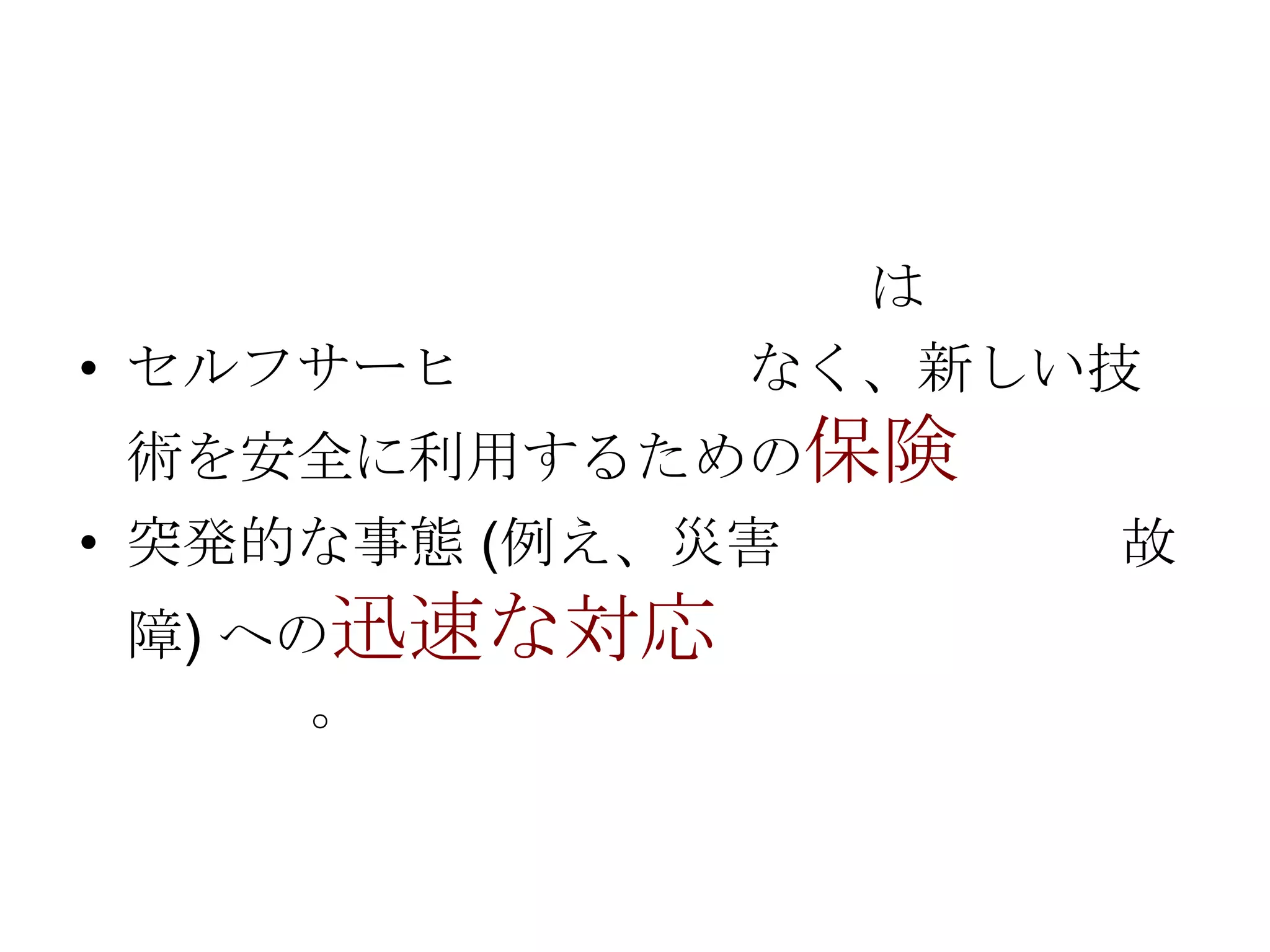 • セルフサーヒ

は
なく、新しい技

術を安全に利用するための保険
• 突発的な事態 (例え、災害
障) への迅速な対応
。

故

 