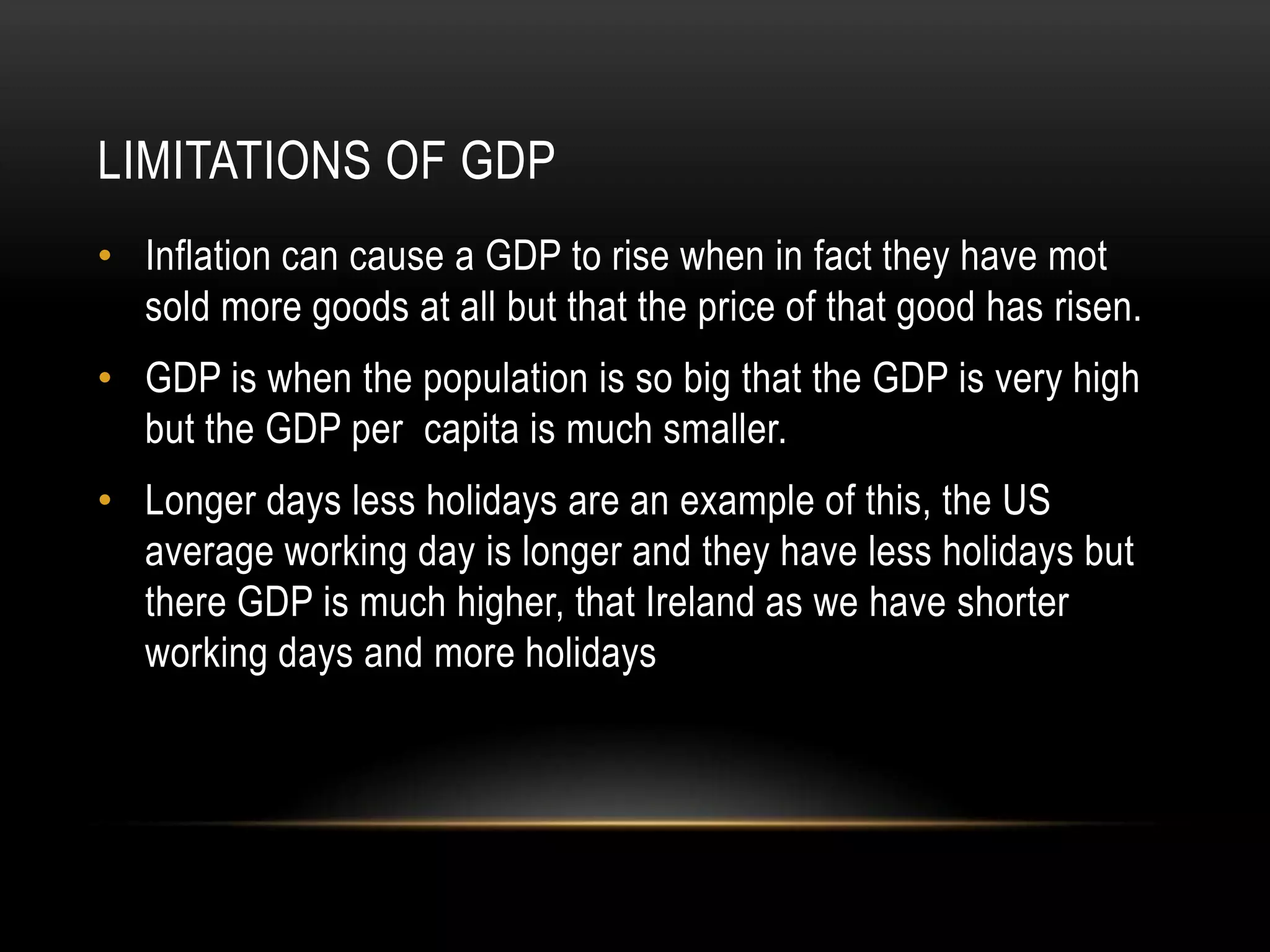 LIMITATIONS OF GDP
• Inflation can cause a GDP to rise when in fact they have mot
sold more goods at all but that the price of that good has risen.
• GDP is when the population is so big that the GDP is very high
but the GDP per capita is much smaller.
• Longer days less holidays are an example of this, the US
average working day is longer and they have less holidays but
there GDP is much higher, that Ireland as we have shorter
working days and more holidays

 