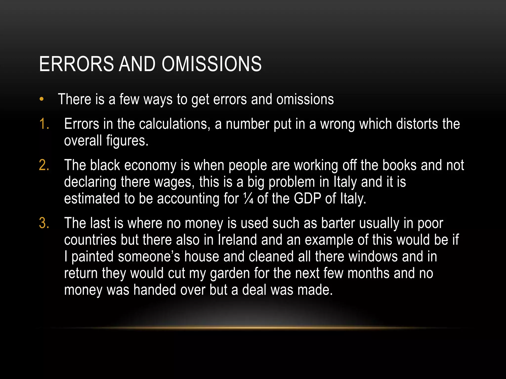 ERRORS AND OMISSIONS
• There is a few ways to get errors and omissions
1. Errors in the calculations, a number put in a wrong which distorts the
overall figures.
2. The black economy is when people are working off the books and not
declaring there wages, this is a big problem in Italy and it is
estimated to be accounting for ¼ of the GDP of Italy.

3. The last is where no money is used such as barter usually in poor
countries but there also in Ireland and an example of this would be if
I painted someone’s house and cleaned all there windows and in
return they would cut my garden for the next few months and no
money was handed over but a deal was made.

 