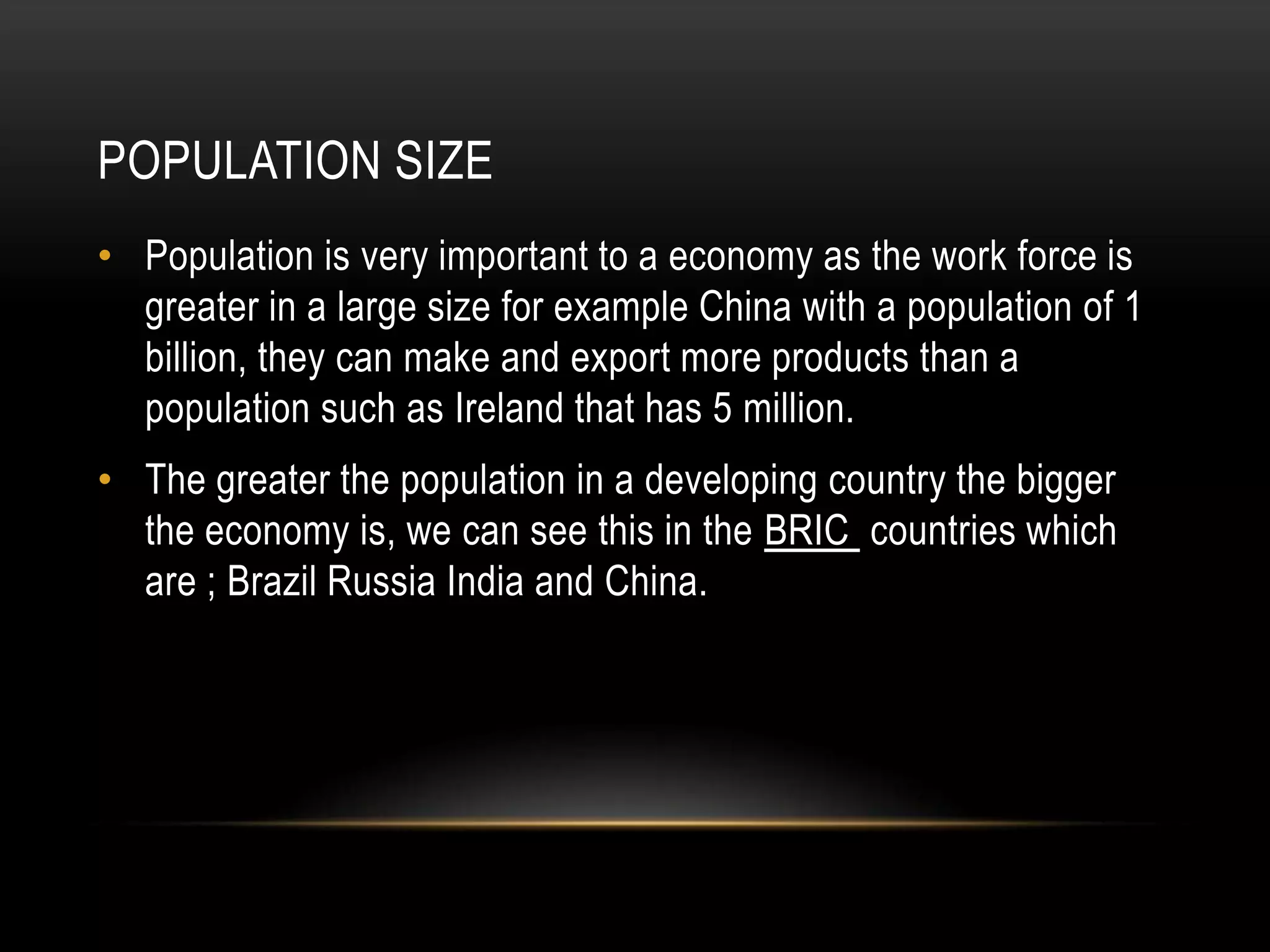 POPULATION SIZE
• Population is very important to a economy as the work force is
greater in a large size for example China with a population of 1
billion, they can make and export more products than a
population such as Ireland that has 5 million.
• The greater the population in a developing country the bigger
the economy is, we can see this in the BRIC countries which
are ; Brazil Russia India and China.

 