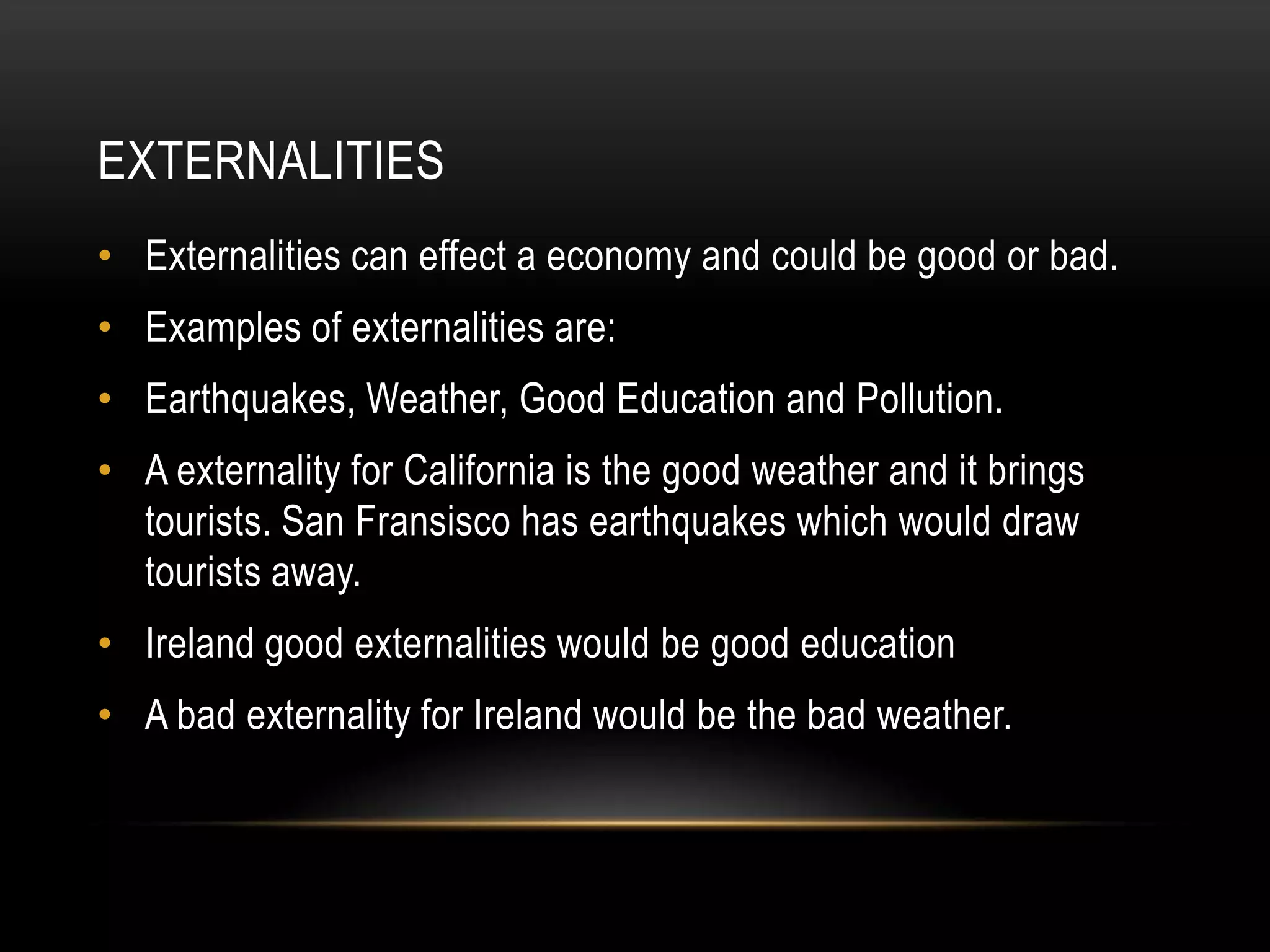 EXTERNALITIES
• Externalities can effect a economy and could be good or bad.

• Examples of externalities are:
• Earthquakes, Weather, Good Education and Pollution.
• A externality for California is the good weather and it brings
tourists. San Fransisco has earthquakes which would draw
tourists away.
• Ireland good externalities would be good education
• A bad externality for Ireland would be the bad weather.

 