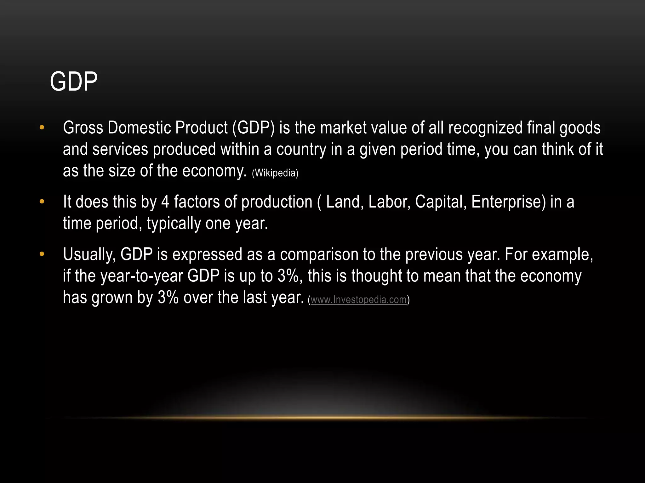 GDP
• Gross Domestic Product (GDP) is the market value of all recognized final goods
and services produced within a country in a given period time, you can think of it
as the size of the economy. (Wikipedia)
• It does this by 4 factors of production ( Land, Labor, Capital, Enterprise) in a
time period, typically one year.
• Usually, GDP is expressed as a comparison to the previous year. For example,
if the year-to-year GDP is up to 3%, this is thought to mean that the economy
has grown by 3% over the last year. (www.Investopedia.com)

 