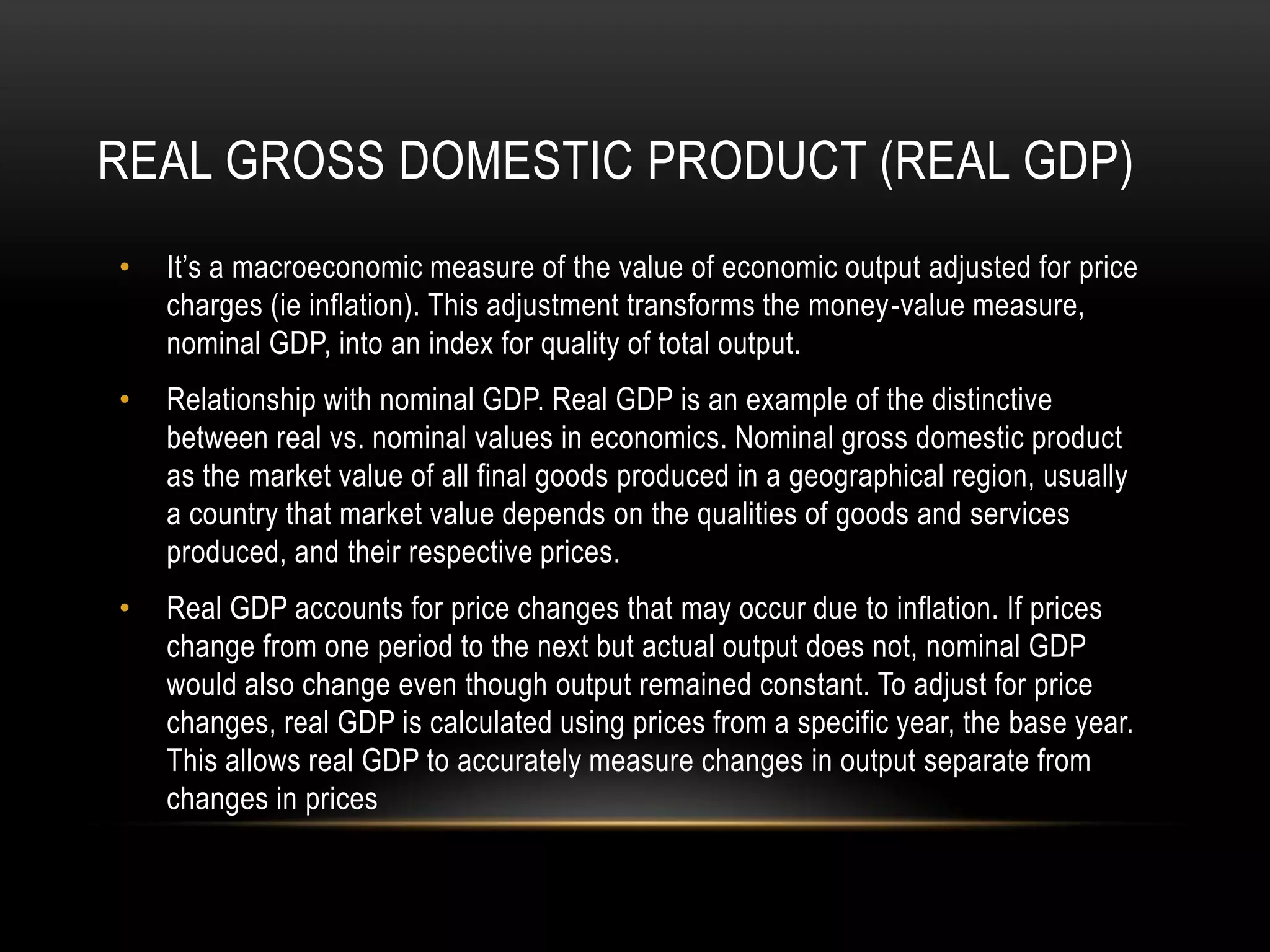REAL GROSS DOMESTIC PRODUCT (REAL GDP)
•

It’s a macroeconomic measure of the value of economic output adjusted for price
charges (ie inflation). This adjustment transforms the money-value measure,
nominal GDP, into an index for quality of total output.

•

Relationship with nominal GDP. Real GDP is an example of the distinctive
between real vs. nominal values in economics. Nominal gross domestic product
as the market value of all final goods produced in a geographical region, usually
a country that market value depends on the qualities of goods and services
produced, and their respective prices.

•

Real GDP accounts for price changes that may occur due to inflation. If prices
change from one period to the next but actual output does not, nominal GDP
would also change even though output remained constant. To adjust for price
changes, real GDP is calculated using prices from a specific year, the base year.
This allows real GDP to accurately measure changes in output separate from
changes in prices

 