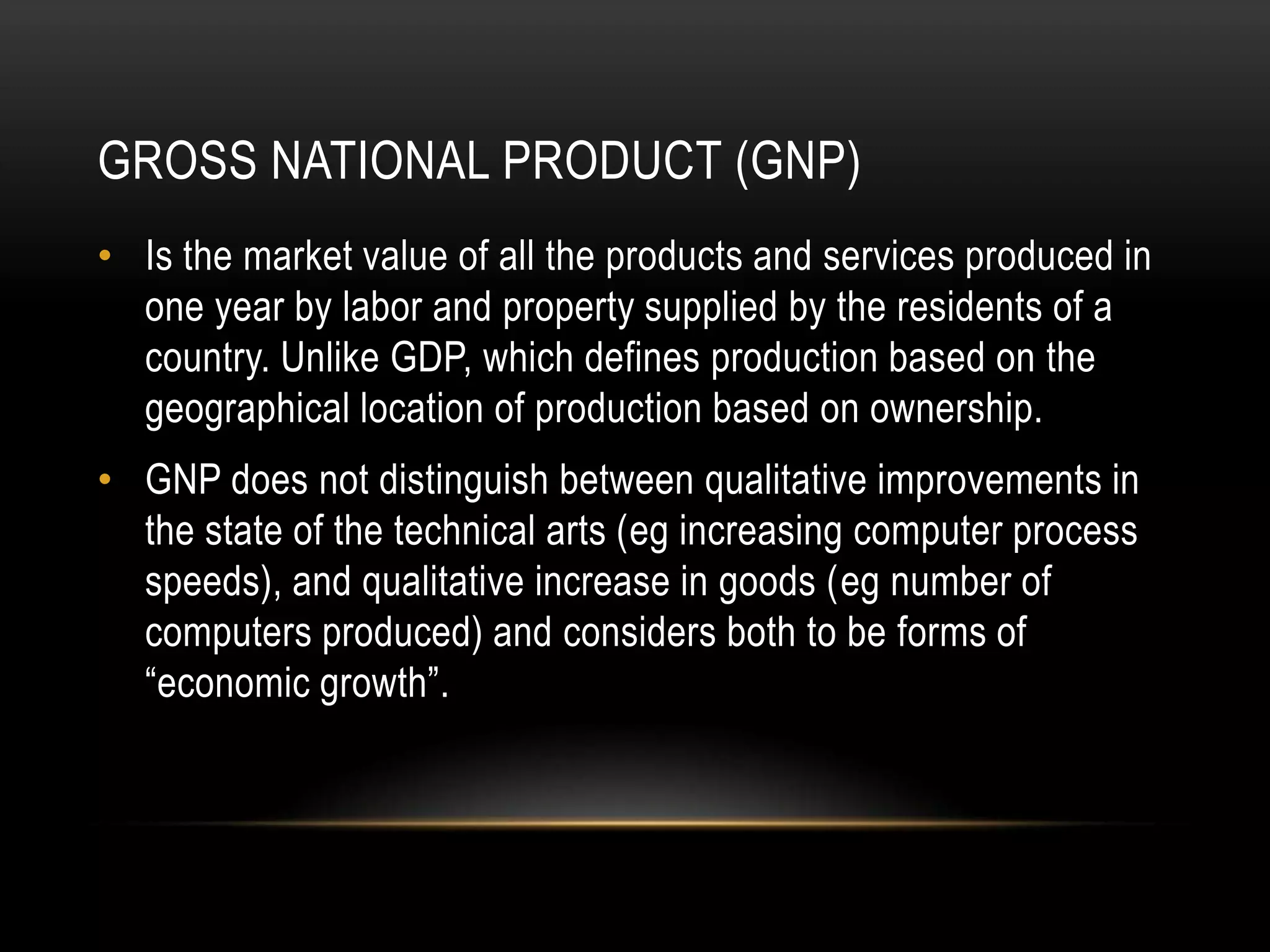 GROSS NATIONAL PRODUCT (GNP)
• Is the market value of all the products and services produced in
one year by labor and property supplied by the residents of a
country. Unlike GDP, which defines production based on the
geographical location of production based on ownership.
• GNP does not distinguish between qualitative improvements in
the state of the technical arts (eg increasing computer process
speeds), and qualitative increase in goods (eg number of
computers produced) and considers both to be forms of
“economic growth”.

 