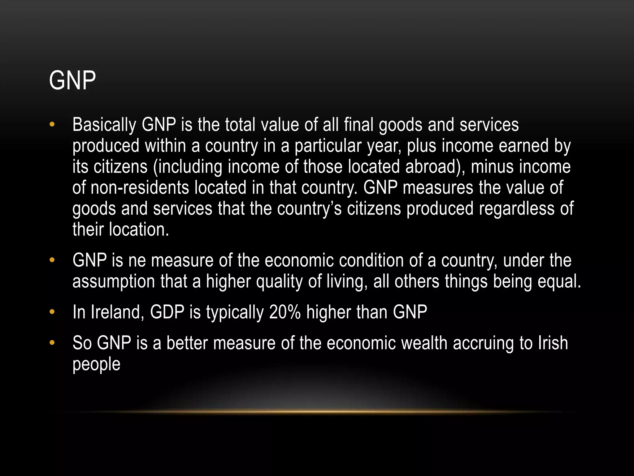 GNP
• Basically GNP is the total value of all final goods and services
produced within a country in a particular year, plus income earned by
its citizens (including income of those located abroad), minus income
of non-residents located in that country. GNP measures the value of
goods and services that the country’s citizens produced regardless of
their location.
• GNP is ne measure of the economic condition of a country, under the
assumption that a higher quality of living, all others things being equal.
• In Ireland, GDP is typically 20% higher than GNP
• So GNP is a better measure of the economic wealth accruing to Irish
people

 