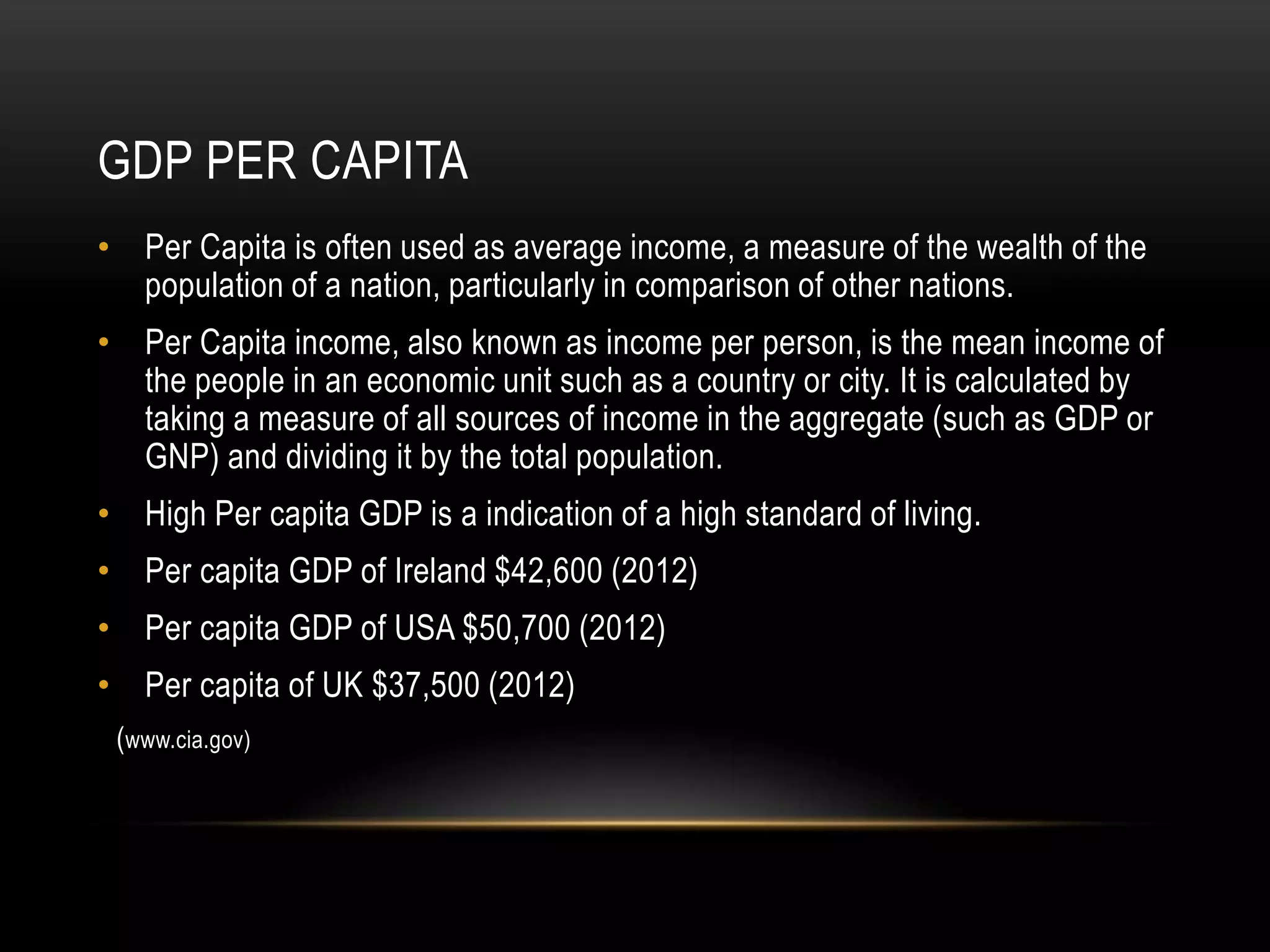 GDP PER CAPITA
• Per Capita is often used as average income, a measure of the wealth of the
population of a nation, particularly in comparison of other nations.

• Per Capita income, also known as income per person, is the mean income of
the people in an economic unit such as a country or city. It is calculated by
taking a measure of all sources of income in the aggregate (such as GDP or
GNP) and dividing it by the total population.
• High Per capita GDP is a indication of a high standard of living.
• Per capita GDP of Ireland $42,600 (2012)
• Per capita GDP of USA $50,700 (2012)
• Per capita of UK $37,500 (2012)
(www.cia.gov)

 