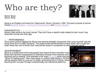 Who are they?
Name: Muse
Genre: Rock
Muse is an English rock band from Teignmouth, Devon, formed in 1994. The band consists of school
friends Matthew Bellamy , Christopher Wolstenholme and Dominic Howard.
FASHION/STYLE: ﻿﻿﻿﻿﻿﻿﻿﻿﻿﻿﻿﻿﻿﻿﻿
Muse's style tends to be smart casual. They don't have a specific style related to their music; they
dress like normal men their age.
﻿﻿﻿
PERFORMANCE:
Since some of their biggest hits Muse have become globally recognized, their song 'survival' was the
song of the 2012 London Olympics. The scale of their performances is arena sized, with a huge fanbase. Muse has one of those more matured fan bases in comparison to other younger bands.
ADVERTISEMENT:
Muse is so well known that most people have heard of them and their music. Muse has had their songs
played on television through music stations such as Kerrang! and on adverts. One example is
the Virgin air travel when they play "When I'm feeling good". Also many plays on various radio
stations. On their official website there is a pop-up if a trailer, advertising them in Rome. Muse is
flaunting their success through unintentionally and intentional platforms.

 