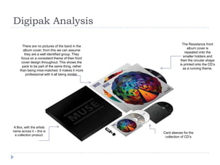Digipak Analysis
There are no pictures of the band in the
album cover; from this we can assume
they are a well identified group. They
focus on a consistent theme of their front
cover design throughout. This shows the
pack to be part of the same thing, rather
than being miss-matched. It makes it more
professional with it all being similar.

A Box, with the artists
name across it – this is
a collection product.

The Resistance front
album cover is
repeated onto the
smaller holders and
then the circular shape
is printed onto the CD’s
as a running theme.

Card sleeves for the
collection of CD’s

 