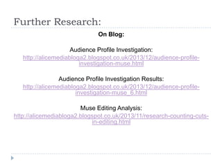 Further Research:
On Blog:
Audience Profile Investigation:
http://alicemediabloga2.blogspot.co.uk/2013/12/audience-profileinvestigation-muse.html
Audience Profile Investigation Results:
http://alicemediabloga2.blogspot.co.uk/2013/12/audience-profileinvestigation-muse_6.html

Muse Editing Analysis:
http://alicemediabloga2.blogspot.co.uk/2013/11/research-counting-cutsin-editing.html

 
